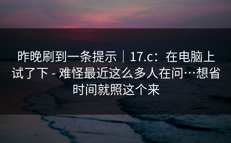 昨晚刷到一条提示｜17.c：在电脑上试了下 - 难怪最近这么多人在问…想省时间就照这个来