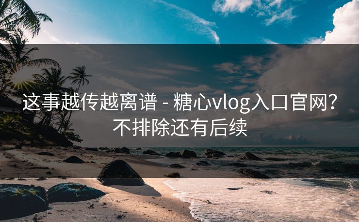 这事越传越离谱 - 糖心vlog入口官网？不排除还有后续