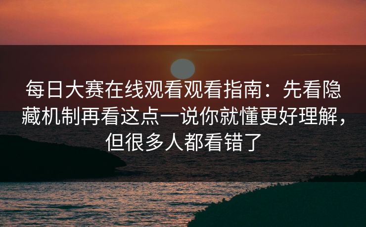 每日大赛在线观看观看指南:先看隐藏机制再看这点一说你就懂更好理解,但很多人都看错了