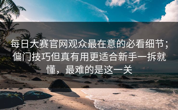 每日大赛官网观众最在意的必看细节;偏门技巧但真有用更适合新手一拆就懂,最难的是这一关