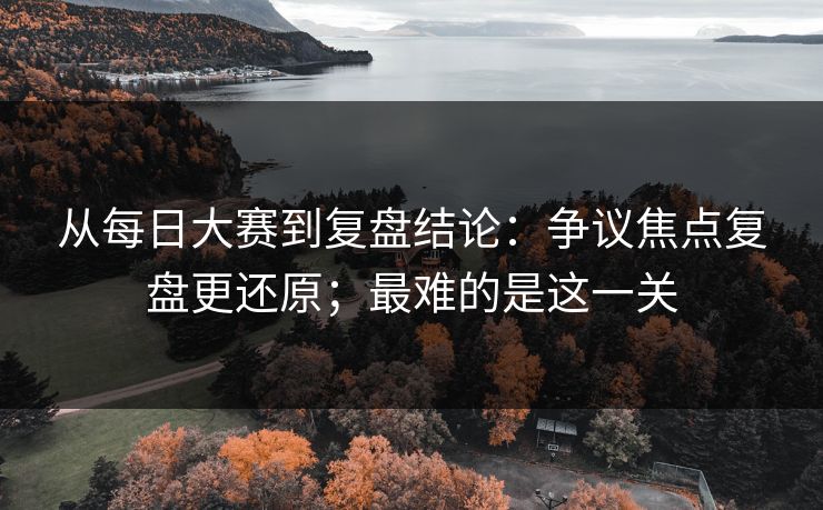 从每日大赛到复盘结论:争议焦点复盘更还原;最难的是这一关