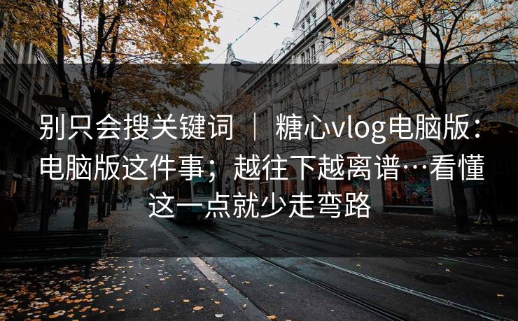 别只会搜关键词 | 糖心vlog电脑版:电脑版这件事;越往下越离谱…看懂这一点就少走弯路