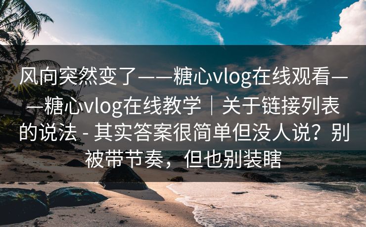 风向突然变了——糖心vlog在线观看——糖心vlog在线教学｜关于链接列表的说法 - 其实答案很简单但没人说？别被带节奏，但也别装瞎