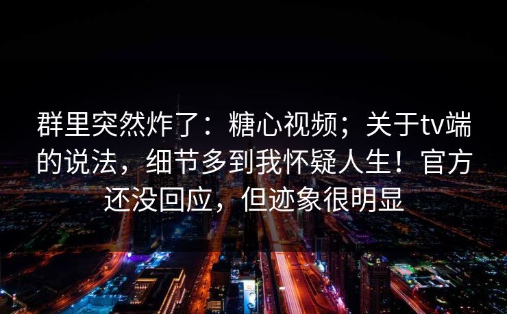 群里突然炸了：糖心视频；关于tv端的说法，细节多到我怀疑人生！官方还没回应，但迹象很明显