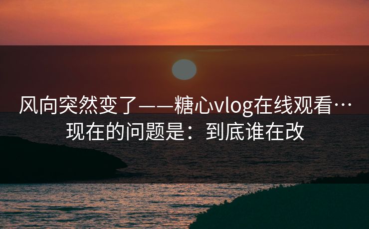 风向突然变了——糖心vlog在线观看…现在的问题是：到底谁在改