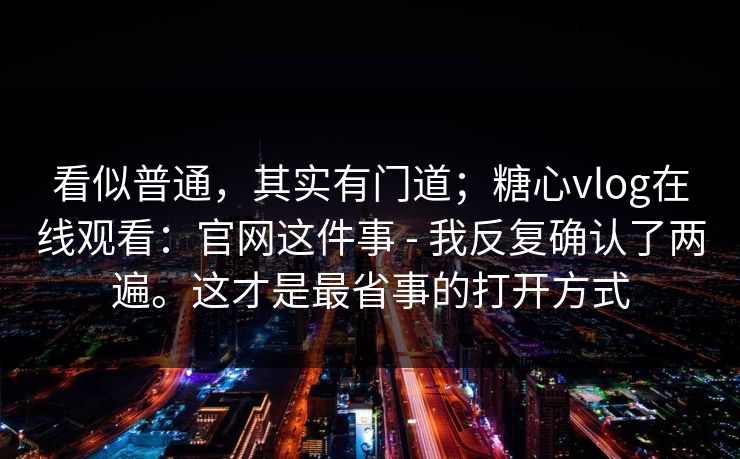 看似普通，其实有门道；糖心vlog在线观看：官网这件事 - 我反复确认了两遍。这才是最省事的打开方式  第1张