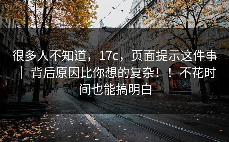 很多人不知道，17c，页面提示这件事 ｜ 背后原因比你想的复杂！！不花时间也能搞明白