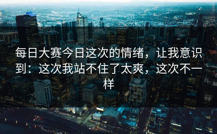 每日大赛今日这次的情绪，让我意识到：这次我站不住了太爽，这次不一样