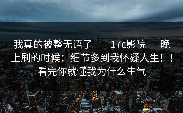 我真的被整无语了——17c影院 ｜ 晚上刷的时候：细节多到我怀疑人生！！看完你就懂我为什么生气