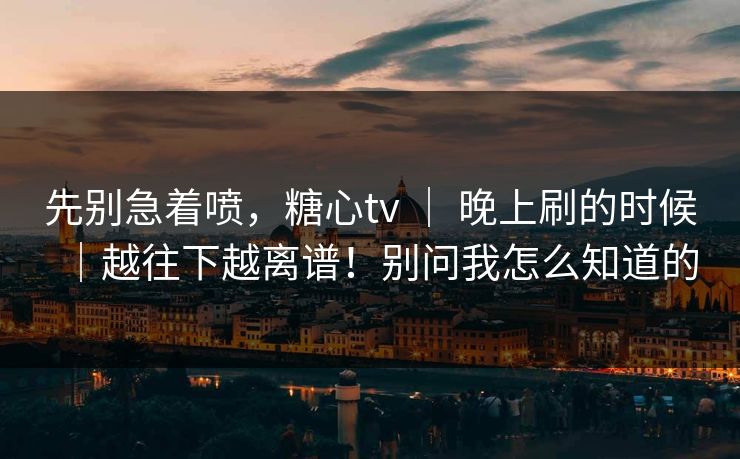 先别急着喷，糖心tv ｜ 晚上刷的时候｜越往下越离谱！别问我怎么知道的