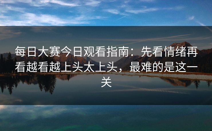 每日大赛今日观看指南：先看情绪再看越看越上头太上头，最难的是这一关