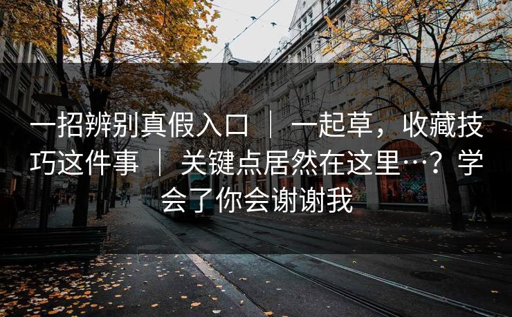 一招辨别真假入口 ｜ 一起草，收藏技巧这件事 ｜ 关键点居然在这里…？学会了你会谢谢我