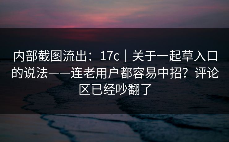 内部截图流出：17c｜关于一起草入口的说法——连老用户都容易中招？评论区已经吵翻了