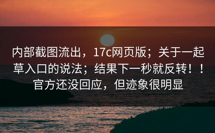 内部截图流出，17c网页版；关于一起草入口的说法；结果下一秒就反转！！官方还没回应，但迹象很明显