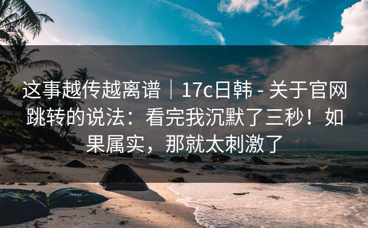 这事越传越离谱｜17c日韩 - 关于官网跳转的说法：看完我沉默了三秒！如果属实，那就太刺激了