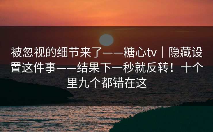 被忽视的细节来了——糖心tv｜隐藏设置这件事——结果下一秒就反转！十个里九个都错在这