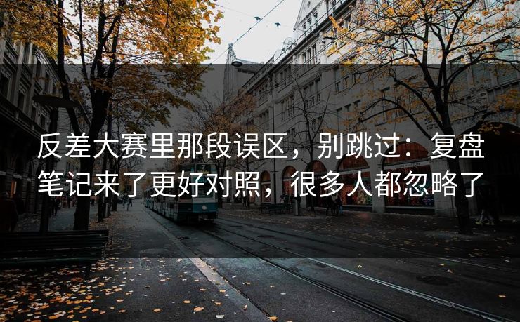 反差大赛里那段误区，别跳过：复盘笔记来了更好对照，很多人都忽略了