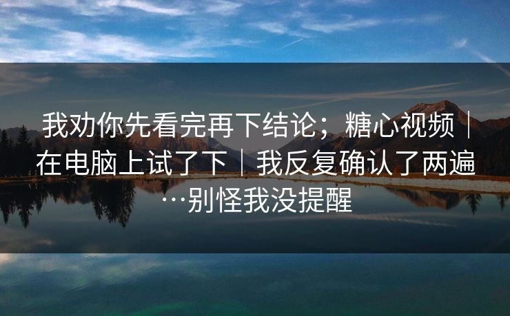 我劝你先看完再下结论；糖心视频｜在电脑上试了下｜我反复确认了两遍…别怪我没提醒