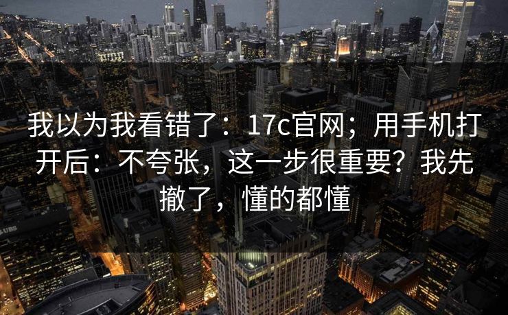 我以为我看错了：17c官网；用手机打开后：不夸张，这一步很重要？我先撤了，懂的都懂