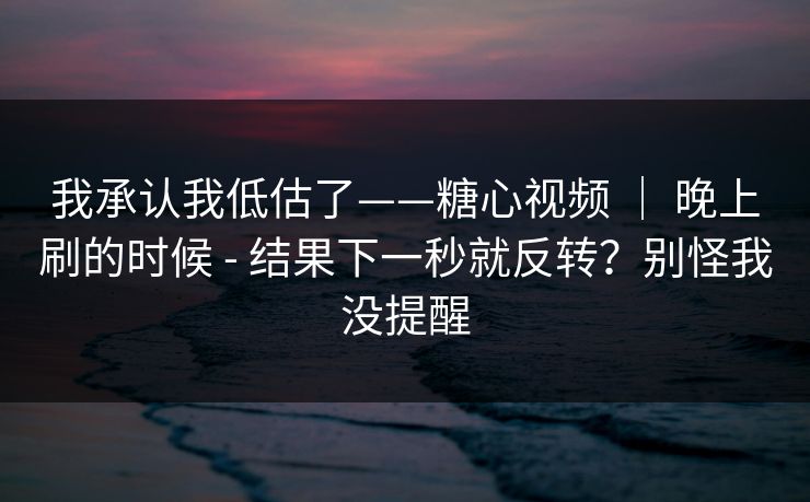 我承认我低估了——糖心视频 ｜ 晚上刷的时候 - 结果下一秒就反转？别怪我没提醒