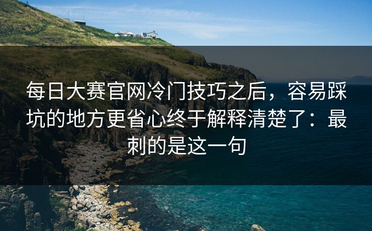 每日大赛官网冷门技巧之后，容易踩坑的地方更省心终于解释清楚了：最刺的是这一句