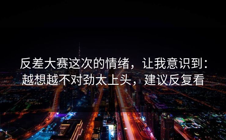 反差大赛这次的情绪，让我意识到：越想越不对劲太上头，建议反复看