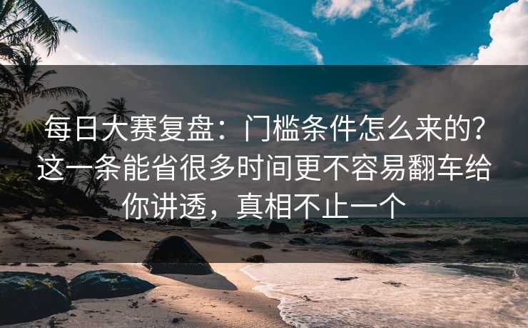 每日大赛复盘：门槛条件怎么来的？这一条能省很多时间更不容易翻车给你讲透，真相不止一个