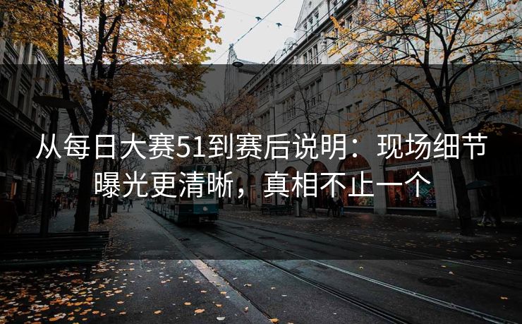 从每日大赛51到赛后说明：现场细节曝光更清晰，真相不止一个