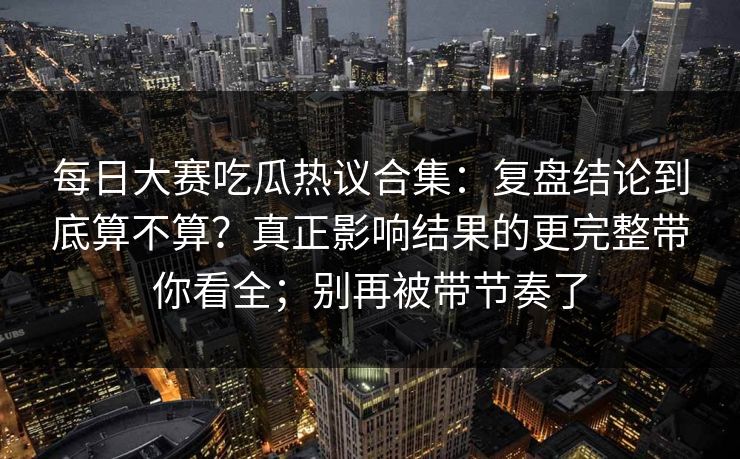 每日大赛吃瓜热议合集：复盘结论到底算不算？真正影响结果的更完整带你看全；别再被带节奏了