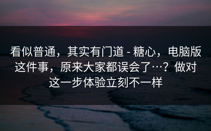 看似普通，其实有门道 - 糖心，电脑版这件事，原来大家都误会了…？做对这一步体验立刻不一样