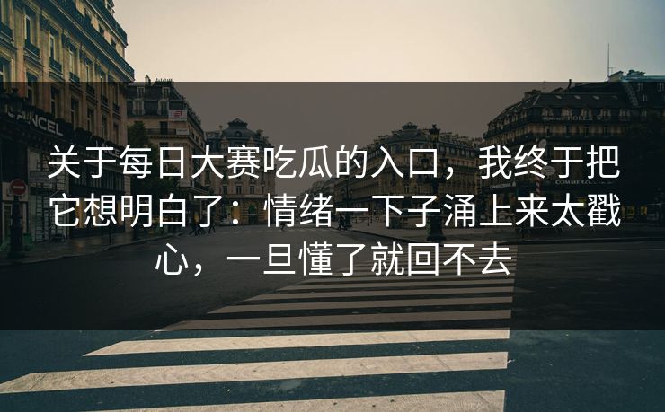关于每日大赛吃瓜的入口，我终于把它想明白了：情绪一下子涌上来太戳心，一旦懂了就回不去