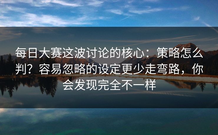每日大赛这波讨论的核心：策略怎么判？容易忽略的设定更少走弯路，你会发现完全不一样