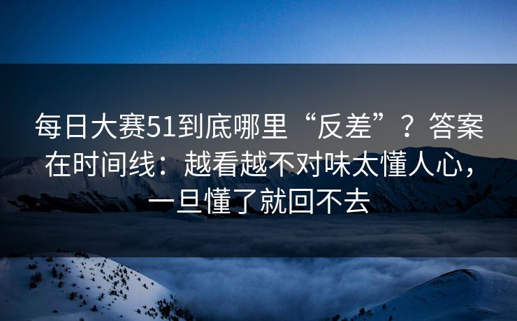 每日大赛51到底哪里“反差”？答案在时间线：越看越不对味太懂人心，一旦懂了就回不去
