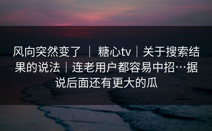 风向突然变了 ｜ 糖心tv｜关于搜索结果的说法｜连老用户都容易中招…据说后面还有更大的瓜
