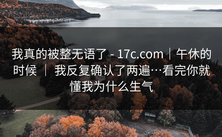 我真的被整无语了 - 17c.com｜午休的时候 ｜ 我反复确认了两遍…看完你就懂我为什么生气