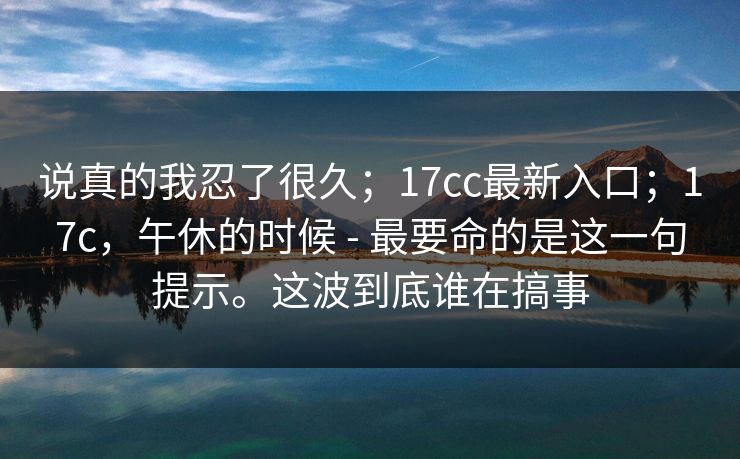 说真的我忍了很久;17cc最新入口;17c,午休的时候 - 最要命的是这一句提示。这波到底谁在搞事