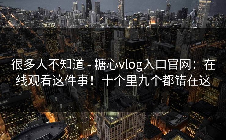 很多人不知道 - 糖心vlog入口官网:在线观看这件事!十个里九个都错在这