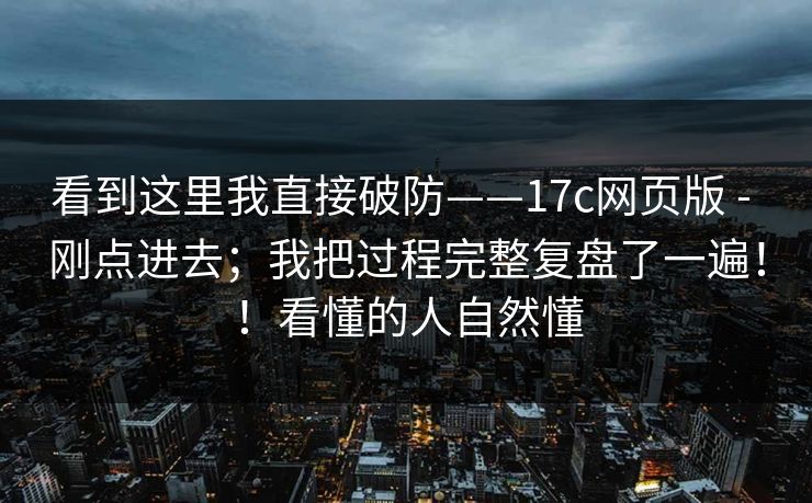 看到这里我直接破防——17c网页版 - 刚点进去;我把过程完整复盘了一遍!!看懂的人自然懂