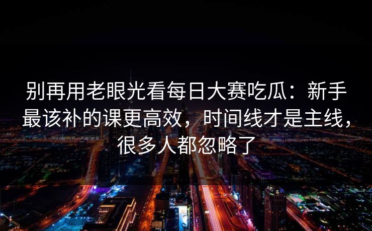 别再用老眼光看每日大赛吃瓜:新手最该补的课更高效,时间线才是主线,很多人都忽略了