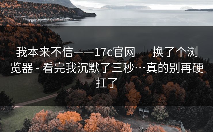 我本来不信——17c官网 | 换了个浏览器 - 看完我沉默了三秒…真的别再硬扛了