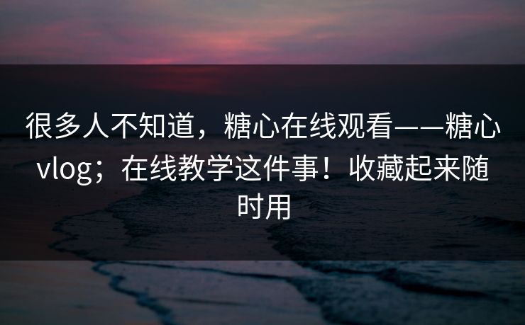 很多人不知道,糖心在线观看——糖心vlog;在线教学这件事!收藏起来随时用