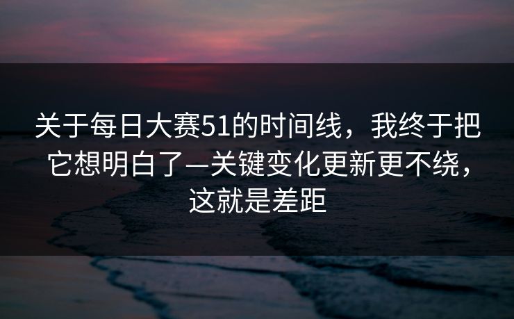 关于每日大赛51的时间线,我终于把它想明白了—关键变化更新更不绕,这就是差距