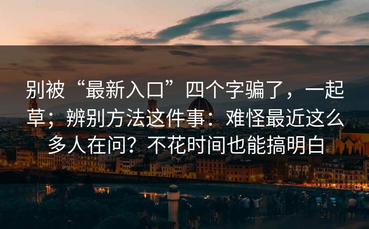 别被“最新入口”四个字骗了,一起草;辨别方法这件事:难怪最近这么多人在问?不花时间也能搞明白