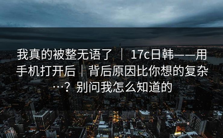 我真的被整无语了 | 17c日韩——用手机打开后|背后原因比你想的复杂…?别问我怎么知道的