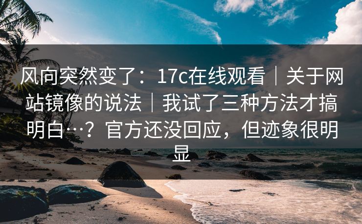 风向突然变了:17c在线观看|关于网站镜像的说法|我试了三种方法才搞明白…?官方还没回应,但迹象很明显